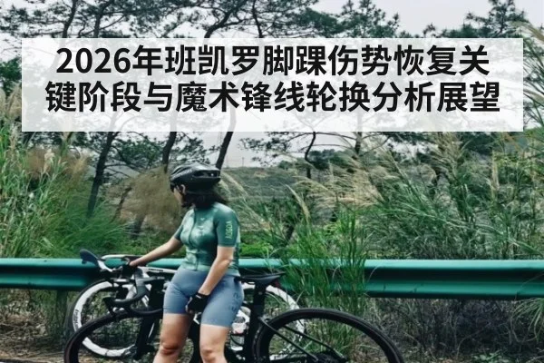 2026年班凯罗脚踝伤势恢复关键阶段与魔术锋线轮换分析展望